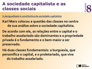 A sociedade capitalista e as
classes sociais
Capítulo
8
Karl Marx colocou a questão das classes no centro
de sua análise sobre a sociedade capitalista.
A desigualdade é constitutiva da sociedade capitalista
De acordo com ele, as relações entre o capital e o
trabalho assalariado são dominantes e a propriedade
privada é o fundamento e o bem maior a ser
preservado.
Há duas classes fundamentais: a burguesia, que
personifica o capital, e o proletariado, que vive
do trabalho assalariado.
 