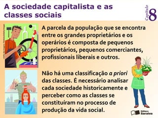 A sociedade capitalista e as
classes sociais
Capítulo
8
A parcela da população que se encontra
entre os grandes proprietários e os
operários é composta de pequenos
proprietários, pequenos comerciantes,
profissionais liberais e outros.
Não há uma classificação a priori
das classes. É necessário analisar
cada sociedade historicamente e
perceber como as classes se
constituíram no processo de
produção da vida social.
créditodasimagens:Thinkstock/GettyImages
 