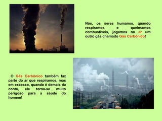Nós, os seres humanos, quando respiramos e queimamos combustíveis, jogamos no  ar  um outro gás chamado  Gás Carbônico ! O  Gás Carbônico  também faz parte do ar que respiramos, mas em excesso, quando é demais da conta, ele torna-se muito perigoso para a saúde do homem! 