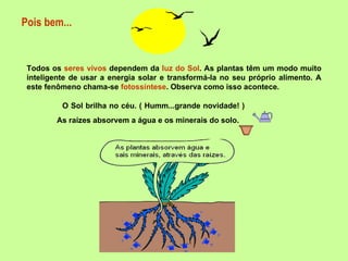 Pois bem... Todos os  seres vivos  dependem da  luz do Sol . As plantas têm um modo muito inteligente de usar a energia solar e transformá-la no seu próprio alimento. A este fenômeno chama-se  fotossíntese . Observa como isso acontece. O Sol brilha no céu. ( Humm...grande novidade! )   As raízes absorvem a água e os minerais do solo.   