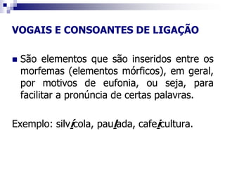 VOGAIS E CONSOANTES DE LIGAÇÃO
 São elementos que são inseridos entre os
morfemas (elementos mórficos), em geral,
por motivos de eufonia, ou seja, para
facilitar a pronúncia de certas palavras.
Exemplo: silvícola, paulada, cafeicultura.
 