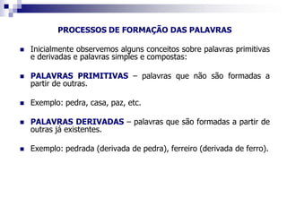 PROCESSOS DE FORMAÇÃO DAS PALAVRAS
 Inicialmente observemos alguns conceitos sobre palavras primitivas
e derivadas e palavras simples e compostas:
 PALAVRAS PRIMITIVAS – palavras que não são formadas a
partir de outras.
 Exemplo: pedra, casa, paz, etc.
 PALAVRAS DERIVADAS – palavras que são formadas a partir de
outras já existentes.
 Exemplo: pedrada (derivada de pedra), ferreiro (derivada de ferro).
 