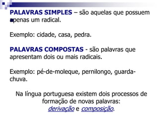 
PALAVRAS SIMPLES – são aquelas que possuem
apenas um radical.
Exemplo: cidade, casa, pedra.
PALAVRAS COMPOSTAS - são palavras que
apresentam dois ou mais radicais.
Exemplo: pé-de-moleque, pernilongo, guarda-
chuva.
Na língua portuguesa existem dois processos de
formação de novas palavras:
derivação e composição.
 