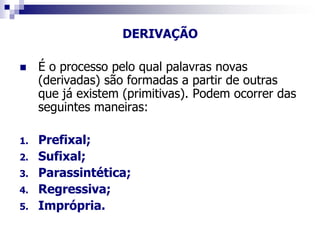 DERIVAÇÃO
 É o processo pelo qual palavras novas
(derivadas) são formadas a partir de outras
que já existem (primitivas). Podem ocorrer das
seguintes maneiras:
1. Prefixal;
2. Sufixal;
3. Parassintética;
4. Regressiva;
5. Imprópria.
 