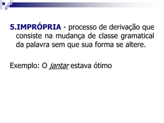 5.IMPRÓPRIA - processo de derivação que
consiste na mudança de classe gramatical
da palavra sem que sua forma se altere.
Exemplo: O jantar estava ótimo
 