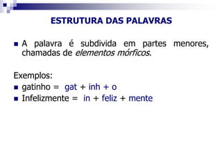 ESTRUTURA DAS PALAVRAS
 A palavra é subdivida em partes menores,
chamadas de elementos mórficos.
Exemplos:
 gatinho = gat + inh + o
 Infelizmente = in + feliz + mente
 