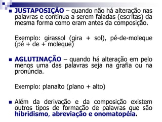  JUSTAPOSIÇÃO – quando não há alteração nas
palavras e continua a serem faladas (escritas) da
mesma forma como eram antes da composição.
Exemplo: girassol (gira + sol), pé-de-moleque
(pé + de + moleque)
 AGLUTINAÇÃO – quando há alteração em pelo
menos uma das palavras seja na grafia ou na
pronúncia.
Exemplo: planalto (plano + alto)
 Além da derivação e da composição existem
outros tipos de formação de palavras que são
hibridismo, abreviação e onomatopéia.
 