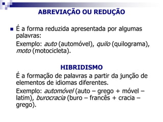 ABREVIAÇÃO OU REDUÇÃO
 É a forma reduzida apresentada por algumas
palavras:
Exemplo: auto (automóvel), quilo (quilograma),
moto (motocicleta).
HIBRIDISMO
É a formação de palavras a partir da junção de
elementos de idiomas diferentes.
Exemplo: automóvel (auto – grego + móvel –
latim), burocracia (buro – francês + cracia –
grego).
 