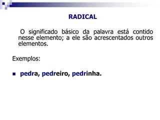RADICAL
O significado básico da palavra está contido
nesse elemento; a ele são acrescentados outros
elementos.
Exemplos:
 pedra, pedreiro, pedrinha.
 