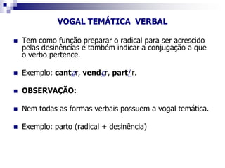 VOGAL TEMÁTICA VERBAL
 Tem como função preparar o radical para ser acrescido
pelas desinências e também indicar a conjugação a que
o verbo pertence.
 Exemplo: cantar, vender, parti r.
 OBSERVAÇÃO:
 Nem todas as formas verbais possuem a vogal temática.
 Exemplo: parto (radical + desinência)
 