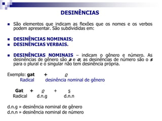 DESINÊNCIAS
 São elementos que indicam as flexões que os nomes e os verbos
podem apresentar. São subdivididas em:
 DESINÊNCIAS NOMINAIS;
 DESINÊNCIAS VERBAIS.
 DESINÊNCIAS NOMINAIS – indicam o gênero e número. As
desinências de gênero são a e o; as desinências de número são o s
para o plural e o singular não tem desinência própria.
Exemplo: gat + o
Radical desinência nominal de gênero
Gat + o + s
Radical d.n.g d.n.n
d.n.g » desinência nominal de gênero
d.n.n » desinência nominal de número
 