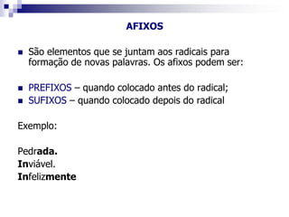 AFIXOS
 São elementos que se juntam aos radicais para
formação de novas palavras. Os afixos podem ser:
 PREFIXOS – quando colocado antes do radical;
 SUFIXOS – quando colocado depois do radical
Exemplo:
Pedrada.
Inviável.
Infelizmente
 