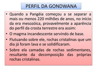 PERFIL DA GONDWANA 
• Quando a Pangéia começou a se separar a 
mais ou menos 220 milhões de anos, no início 
da era mesozóica, provavelmente a aparência 
do perfil da crosta terrestre era assim: 
• O magma incandescente servindo de base. 
• Flutuando sobre ele, rochas cristalinas que um 
dia já foram lava e se solidificaram. 
• Sobre ela camadas de rochas sedimentares, 
resultante da decomposição das próprias 
rochas cristalinas. 
 