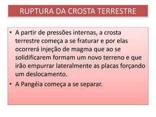 RUPTURA DA CROSTA TERRESTRE 
• A partir de pressões internas, a crosta 
terrestre começa a se fraturar e por elas 
ocorrerá injeção de magma que ao se 
solidificarem formam um novo terreno e que 
irão empurrar lateralmente as placas forçando 
um deslocamento. 
• A Pangéia começa a se separar. 
 