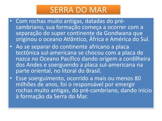 SERRA DO MAR 
• Com rochas muito antigas, datadas do pré-cambriano, 
sua formação começa a ocorrer com a 
separação do super continente da Gondwana que 
originou o oceano Atlântico, África e América do Sul. 
• Ao se separar do continente africano a placa 
tectônica sul-americana se chocou com a placa de 
nazca no Oceano Pacífico dando origem a cordilheira 
dos Andes e soerguendo a placa sul-americana na 
parte oriental, no litoral do Brasil. 
• Esse soerguimento, ocorrido a mais ou menos 80 
milhões de anos, foi o responsável por emergir 
rochas muito antigas, do pré-cambriano, dando início 
à formação da Serra do Mar. 
 