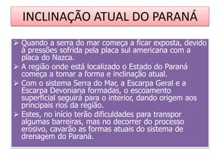 INCLINAÇÃO ATUAL DO PARANÁ 
 Quando a serra do mar começa a ficar exposta, devido 
à pressões sofrida pela placa sul americana com a 
placa do Nazca. 
 A região onde está localizado o Estado do Paraná 
começa a tomar a forma e inclinação atual. 
 Com o sistema Serra do Mar, a Escarpa Geral e a 
Escarpa Devoniana formadas, o escoamento 
superficial seguirá para o interior, dando origem aos 
principais rios da região. 
 Estes, no início terão dificuldades para transpor 
algumas barreiras, mas no decorrer do processo 
erosivo, cavarão as formas atuais do sistema de 
drenagem do Paraná. 
 