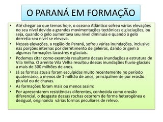 O PARANÁ EM FORMAÇÃO 
• Até chegar ao que temos hoje, o oceano Atlântico sofreu várias elevações 
no seu nível devido a grandes movimentações tectônicas e glaciações, ou 
seja, quando o gelo aumentava seu nível diminuía e quando o gelo 
derretia seu nível se elevava. 
• Nessas elevações, a região do Paraná, sofreu várias inundações, inclusive 
nas porções internas por derretimento de geleiras, dando origem a 
algumas formações lacustres e glaciais. 
• Podemos citar como exemplo resultante dessas inundações a estrutura de 
Vila Velha. O arenito Vila Velha resultou dessas inundações fluvio-glaciais 
a mais de 300 milhões de anos. 
• Já as formas atuais foram esculpidas muito recentemente no período 
quaternário, a menos de 1 milhão de anos, principalmente por erosão 
pluvial ou de chuvas. 
• As formações foram mais ou menos assim: 
• Por apresentarem resistências diferentes, conhecida como erosão 
diferencial, o desgaste dessas rochas ocorrem de forma heterogênea e 
desigual, originando várias formas peculiares de relevo. 
 