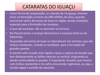 CATARATAS DO IGUAÇU 
• Como forma de comparação, as catarata do rio Iguaçu, tiveram 
início na formação a menos de 200 milhões de anos, quando 
ocorreram vários derrames de lavas na região, dando condições 
especiais para a formação das escarpas. 
• O que são escarpas: são os desníveis no terreno. 
• No Paraná temos a escarpa Devoniana e a escarpa Geral ou da 
Esperança. 
• Os grandes derrames de lavas se intercalaram em arenitos, que são 
menos resistentes, criando as condições para a formação de 
grandes quedas. 
• O arenito sofre erosão mais rápida e força a ruptura do basalto que 
tem diaclasamento ou falhas naturais na vertical, originando ou 
dando continuidade às quedas. É importante ressaltar que mesmo 
com rochas resistentes o rio sofre uma erosão regressiva, ou seja, a 
erosão segue o sentido da nascente. 
 