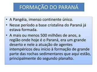 FORMAÇÃO DO PARANÁ 
• A Pangéia, imenso continente único. 
• Nesse período a base cristalina do Paraná já 
estava formada. 
• A mais ou menos 500 milhões de anos, a 
região onde hoje é o Paraná, era um grande 
deserto e nele a atuação de agentes 
intempéricos deu início à formação de grande 
parte das rochas sedimentares que aqui estão, 
principalmente do segundo planalto. 
 