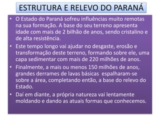 ESTRUTURA E RELEVO DO PARANÁ 
• O Estado do Paraná sofreu influências muito remotas 
na sua formação. A base do seu terreno apresenta 
idade com mais de 2 bilhão de anos, sendo cristalino e 
de alta resistência. 
• Este tempo longo vai ajudar no desgaste, erosão e 
transformação deste terreno, formando sobre ele, uma 
capa sedimentar com mais de 220 milhões de anos. 
• Finalmente, a mais ou menos 150 milhões de anos, 
grandes derrames de lavas básicas espalharam-se 
sobre a área, completando então, a base do relevo do 
Estado. 
• Daí em diante, a própria natureza vai lentamente 
moldando e dando as atuais formas que conhecemos. 
 