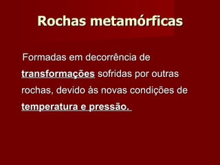 Rochas metamórficas Formadas em decorrência de  transformações  sofridas por outras rochas, devido às novas condições de  temperatura e pressão.  