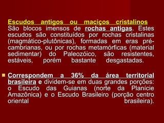 Escudos antigos ou maciços cristalinos   São blocos imensos de  rochas antigas . Estes escudos são constituídos por rochas cristalinas (magmático-plutônicas), formadas em eras pré-cambrianas, ou por rochas metamórficas (material sedimentar) do Paleozóico, são resistentes, estáveis, porém bastante desgastadas.  Correspondem a 36% da área territorial brasileira  e  dividem-se em duas grandes porções: o Escudo das Guianas (norte da Planície Amazônica) e o Escudo Brasileiro (porção centro oriental brasileira). 