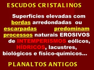 ESCUDOS CRISTALINOS   Superfícies elevadas com  bordas   arredondadas  ou  escarpadas  onde  predominam processos   naturais EROSIVOS  e  de  INTEMPERISMOS   eólicos,  HÍDRICOS , lacustres, biológicos e físico-químicos...  PLANALTOS ANTIGOS   