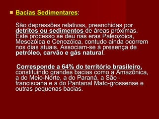Bacias Sedimentares : São depressões relativas, preenchidas por  detritos ou sedimentos  de áreas próximas. Este processo se deu nas eras Paleozóica, Mesozóica e Cenozóica, contudo ainda ocorrem nos dias atuais. Associam-se à presença de  petróleo, carvão e gás natural .  Corresponde a 64% do território brasileiro,  constituindo grandes bacias como a Amazônica, a do Meio-Norte, a do Paraná, a São - franciscana e a do Pantanal Mato-grossense e outras pequenas bacias.  