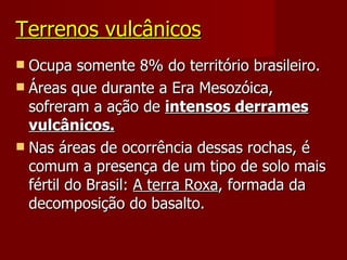Terrenos vulcânicos Ocupa somente 8% do território brasileiro. Áreas que durante a Era Mesozóica, sofreram a ação de  intensos derrames vulcânicos. Nas áreas de ocorrência dessas rochas, é comum a presença de um tipo de solo mais fértil do Brasil:  A terra Roxa , formada da decomposição do basalto. 