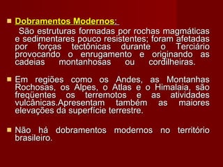 Dobramentos Modernos :  São estruturas formadas por rochas magmáticas e sedimentares pouco resistentes; foram afetadas por forças tectônicas durante o Terciário provocando o enrugamento e originando as cadeias montanhosas ou cordilheiras.  Em regiões como os Andes, as Montanhas Rochosas, os Alpes, o Atlas e o Himalaia, são freqüentes os terremotos e as atividades vulcânicas.Apresentam também as maiores elevações da superfície terrestre.  Não há dobramentos modernos no território brasileiro. 