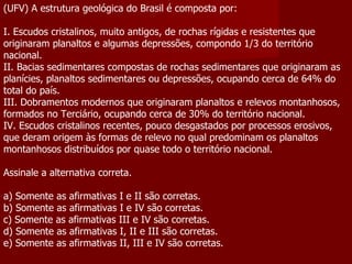 (UFV) A estrutura geológica do Brasil é composta por:   I. Escudos cristalinos, muito antigos, de rochas rígidas e resistentes que originaram planaltos e algumas depressões, compondo 1/3 do território nacional. II. Bacias sedimentares compostas de rochas sedimentares que originaram as planícies, planaltos sedimentares ou depressões, ocupando cerca de 64% do total do país. III. Dobramentos modernos que originaram planaltos e relevos montanhosos, formados no Terciário, ocupando cerca de 30% do território nacional. IV. Escudos cristalinos recentes, pouco desgastados por processos erosivos, que deram origem às formas de relevo no qual predominam os planaltos montanhosos distribuídos por quase todo o território nacional.   Assinale a alternativa correta.   a) Somente as afirmativas I e II são corretas. b) Somente as afirmativas I e IV são corretas. c) Somente as afirmativas III e IV são corretas. d) Somente as afirmativas I, II e III são corretas. e) Somente as afirmativas II, III e IV são corretas. 