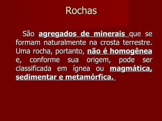 Rochas São  agregados de minerais  que se formam naturalmente na crosta terrestre. Uma rocha, portanto,  não é homogênea  e, conforme sua origem, pode ser classificada em ígnea ou  magmática, sedimentar e metamórfica.  
