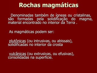 Rochas magmáticas Denominadas também de ígneas ou cristalinas,  são formadas pela solidificação do magma, material encontrado no interior da Terra .  As magmáticas podem ser: plutônicas  (ou intrusivas, ou abissais), solidificadas no interior da crosta vulcânicas  (ou extrusivas, ou efusivas), consolidadas na superfície.  