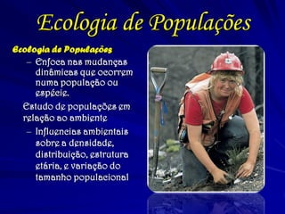 Ecologia de Populações
Ecologia de Populações
– Enfoca nas mudanças
dinâmicas que ocorrem
numa população ou
espécie.
Estudo de populações em
relação ao ambiente
– Influencias ambientais
sobre a densidade,
distribuição, estrutura
etária, e variação do
tamanho populacional
 