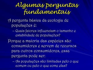 (c) 2001 by W. H. Freeman and
Company
Algumas perguntas
fundamentais
A pergunta básica da ecologia de
populações é:
– Quais fatores influenciam o tamanho e
estabilidade de populações?
Porque a maioria das espécies são
consumidores e servem de recursos
para outros consumidores, essa
pergunta pode ser:
– As populações são limitadas pelo o que
comem ou pelo o que come elas?
 