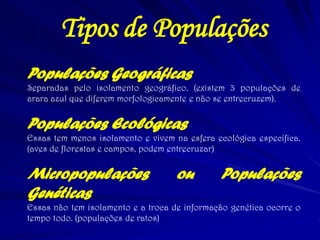 Tipos de Populações
Populações Geográficas
Separadas pelo isolamento geográfico. (existem 3 populações de
arara azul que diferem morfologicamente e não se entrecruzem).
Populações Ecológicas
Essas tem menos isolamento e vivem na esfera ecológica específica.
(aves de florestas e campos, podem entrecruzar)
Micropopulações ou Populações
Genéticas
Essas não tem isolamento e a troca de informação genética ocorre o
tempo todo. (populações de ratos)
 