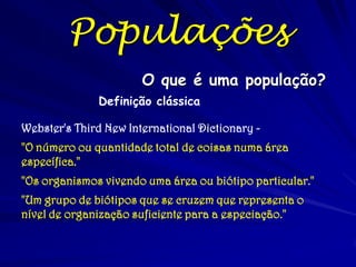 O que é uma população?
Definição clássica
Webster's Third New International Dictionary -
"O número ou quantidade total de coisas numa área
específica."
"Os organismos vivendo uma área ou biótipo particular."
"Um grupo de biótipos que se cruzem que representa o
nível de organização suficiente para a especiação."
Populações
 