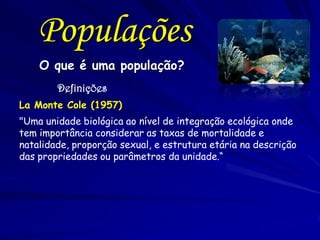 O que é uma população?
Definições
La Monte Cole (1957)
"Uma unidade biológica ao nível de integração ecológica onde
tem importância considerar as taxas de mortalidade e
natalidade, proporção sexual, e estrutura etária na descrição
das propriedades ou parâmetros da unidade.“
Populações
 