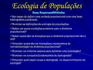 Ecologia de Populações
Suas Responsabilidades
Ser capaz de definir uma unidade populacional com uma base
bibliográfica justificada.
Dominar as definições da ecologia de populações.
Saber: em quais condições podemos usar a dinâmica
populacional?
Saber: quais são as situações que a dinâmica populacional não é
útil?
Entender: quais são as interações e mecanismos de
retroalimentação na dinâmica populacional?
Dominar: os critérios usados para delimitar uma população?
Dominar: os conceitos fundamentais da demografia?
Entender: qual papel ocupa a demógrafa no desenvolvimento da
ecologia?
 