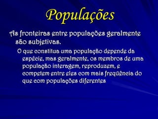 Populações
As fronteiras entre populações geralmente
são subjetivas.
O que constitua uma população depende da
espécie, mas geralmente, os membros de uma
população interagem, reproduzem, e
competem entre eles com mais freqüência do
que com populações diferentes
 