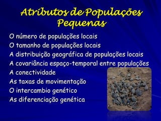 Atributos de Populações
Pequenas
O número de populações locais
O tamanho de populações locais
A distribuição geográfica de populações locais
A covariância espaço-temporal entre populações
A conectividade
As taxas de movimentação
O intercambio genético
As diferenciação genética
 
