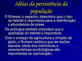 Idéias da persistência da
população
O Homem, o caçador, descobriu que o tipo
de habitat é importante para a distribuição
e abundancia da presa
Os ecólogos também entendem que a
qualidade do habitat é importante
Com o começo da agricultura e criação de
gado, o Homem realizou que as razões
sexuais, idade dos indivíduos, e
características morfológicas são
importantes na reprodução.
 