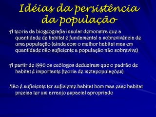Idéias da persistência
da população
A teoria da biogeografia insular demonstra que a
quantidade de habitat é fundamental a sobrevivência de
uma população (ainda com o melhor habitat mas em
quantidade não suficiente a população não sobrevive)
A partir de 1990 os ecólogos deduziram que o padrão de
habitat é importante (teoria de metapopulações)
Não é suficiente ter suficiente habitat bom mas esse habitat
precisa ter um arranjo espacial apropriado
 