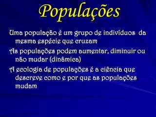 Populações
Uma população é um grupo de indivíduos da
mesma espécie que cruzam
As populações podem aumentar, diminuir ou
não mudar (dinâmica)
A ecologia de populações é a ciência que
descreve como e por que as populações
mudam
 