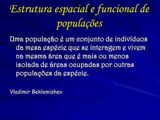 Estrutura espacial e funcional de
populações
Uma população é um conjunto de indivíduos
da mesa espécie que se interagem e vivem
na mesma área que é mais ou menos
isolada de áreas ocupadas por outras
populações da espécie.
Vladimir Beklemishev
 