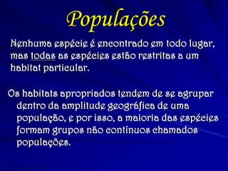 Nenhuma espécie é encontrado em todo lugar,
mas todas as espécies estão restritas a um
habitat particular.
Os habitats apropriados tendem de se agrupar
dentro da amplitude geográfica de uma
população, e por isso, a maioria das espécies
formam grupos não contínuos chamados
populações.
Populações
 