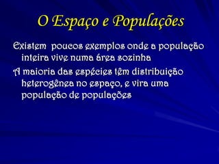 O Espaço e Populações
Existem poucos exemplos onde a população
inteira vive numa área sozinha
A maioria das espécies têm distribuição
heterogênea no espaço, e vira uma
população de populações
 