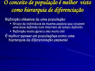 O conceito de população é melhor visto
como hierarquia de diferenciação
Definição clássica de uma população
 Grupo de indivíduos da mesma espécie que ocupam
uma área definida num intervalo de tempo definido
 Definição muito geral e não muito útil
É melhor pensar em populações como uma
hierarquia de diferenciação espacial
 