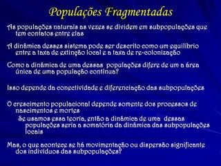 As populações naturais as vezes se dividem em subpopulações que
tem contatos entre elas
A dinâmica desses sistema pode ser descrito como um equilíbrio
entre a taxa de extinção local e a taxa de re-colonização
Como a dinâmica de uma dessas populações difere de um a área
única de uma população contínua?
Isso depende da conectividade e diferenciação das subpopulações
O crescimento populacional depende somente dos processos de
nascimentos e mortes
Se usamos essa teoria, então a dinâmica de uma dessas
populações seria a somatória da dinâmica das subpopulações
locais
Mas, o que acontece se há movimentação ou dispersão significante
dos indivíduos das subpopulações?
Populações Fragmentadas
 