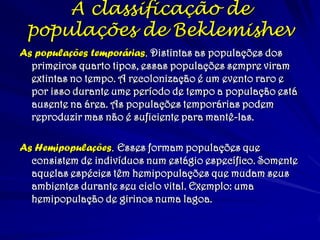 As populações temporárias. Distintas as populações dos
primeiros quarto tipos, essas populações sempre viram
extintas no tempo. A recolonização é um evento raro e
por isso durante ume período de tempo a população está
ausente na área. As populações temporárias podem
reproduzir mas não é suficiente para mantê-las.
As Hemipopulações. Esses formam populações que
consistem de indivíduos num estágio específico. Somente
aquelas espécies têm hemipopulações que mudam seus
ambientes durante seu ciclo vital. Exemplo: uma
hemipopulação de girinos numa lagoa.
A classificação de
populações de Beklemishev
 